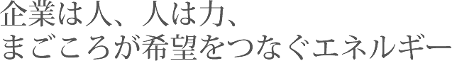 企業は人、人は力、まごころが希望をつなぐエネルギー